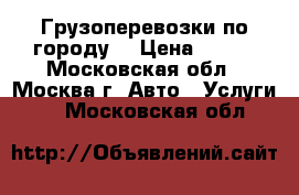 Грузоперевозки по городу  › Цена ­ 500 - Московская обл., Москва г. Авто » Услуги   . Московская обл.